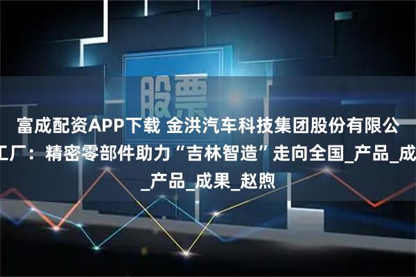 富成配资APP下载 金洪汽车科技集团股份有限公司吉林工厂：精密零部件助力“吉林智造”走向全国_产品_成果_赵煦