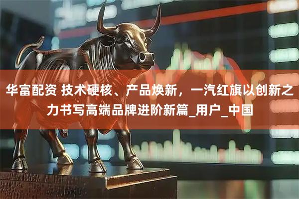 华富配资 技术硬核、产品焕新，一汽红旗以创新之力书写高端品牌进阶新篇_用户_中国