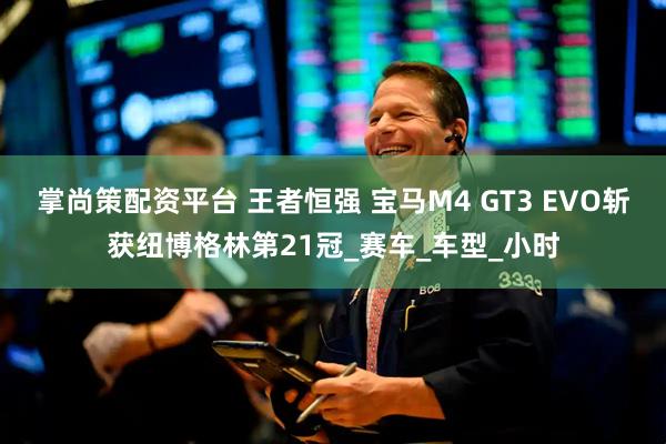 掌尚策配资平台 王者恒强 宝马M4 GT3 EVO斩获纽博格林第21冠_赛车_车型_小时
