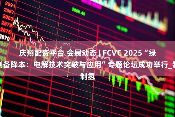 庆翔配资平台 会展动态 | FCVC 2025“绿氢制备降本：电解技术突破与应用”专题论坛成功举行_制氢