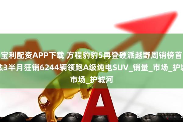 宝利配资APP下载 方程豹豹5再登硬派越野周销榜首，钛3半月狂销6244辆领跑A级纯电SUV_销量_市场_护城河