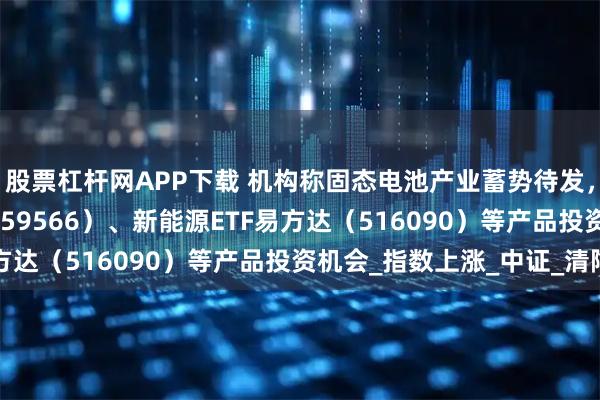 股票杠杆网APP下载 机构称固态电池产业蓄势待发，关注储能电池ETF（159566）、新能源ETF易方达（516090）等产品投资机会_指数上涨_中证_清陶
