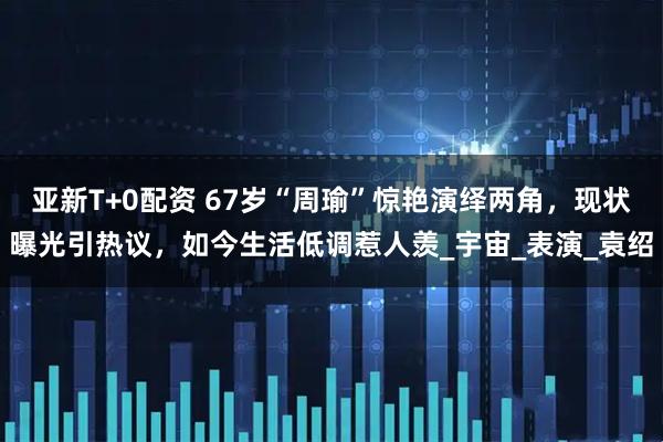 亚新T+0配资 67岁“周瑜”惊艳演绎两角，现状曝光引热议，如今生活低调惹人羡_宇宙_表演_袁绍