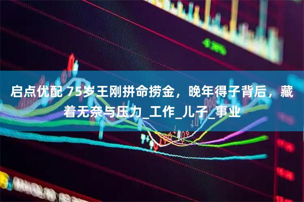 启点优配 75岁王刚拼命捞金，晚年得子背后，藏着无奈与压力_工作_儿子_事业