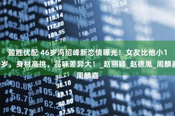 盈胜优配 46岁冯绍峰新恋情曝光！女友比他小19岁，身材高挑，品味差异大！_赵丽颖_赵德胤_周麟嘉