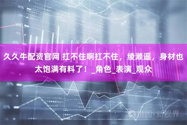 久久牛配资官网 扛不住啊扛不住，绫濑遥，身材也太饱满有料了！_角色_表演_观众