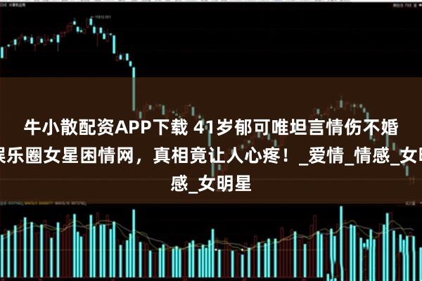 牛小散配资APP下载 41岁郁可唯坦言情伤不婚，娱乐圈女星困情网，真相竟让人心疼！_爱情_情感_女明星