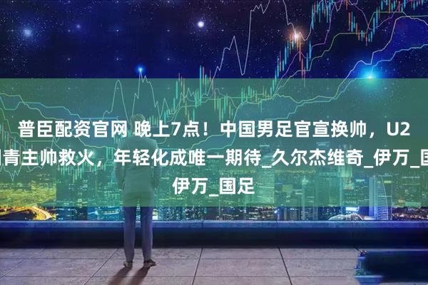 普臣配资官网 晚上7点！中国男足官宣换帅，U20国青主帅救火，年轻化成唯一期待_久尔杰维奇_伊万_国足
