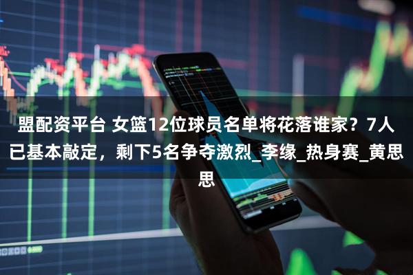 盟配资平台 女篮12位球员名单将花落谁家？7人已基本敲定，剩下5名争夺激烈_李缘_热身赛_黄思
