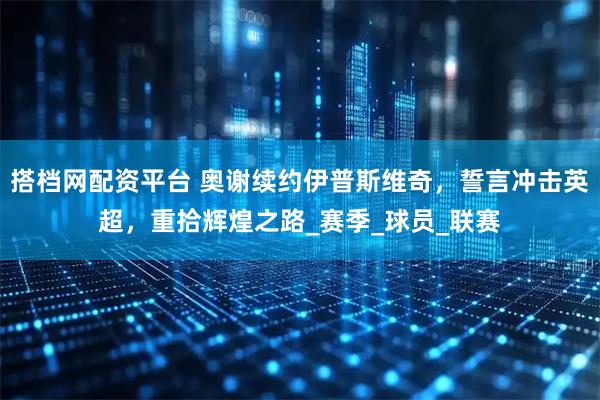 搭档网配资平台 奥谢续约伊普斯维奇，誓言冲击英超，重拾辉煌之路_赛季_球员_联赛