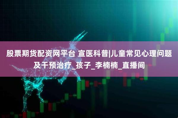 股票期货配资网平台 宣医科普|儿童常见心理问题及干预治疗_孩子_李楠楠_直播间