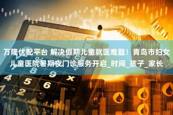万隆优配平台 解决假期儿童就医难题！青岛市妇女儿童医院暑期夜门诊服务开启_时间_孩子_家长