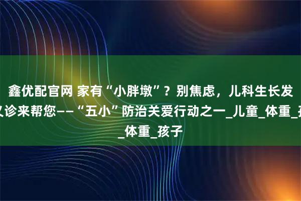 鑫优配官网 家有“小胖墩”？别焦虑，儿科生长发育义诊来帮您——“五小”防治关爱行动之一_儿童_体重_孩子