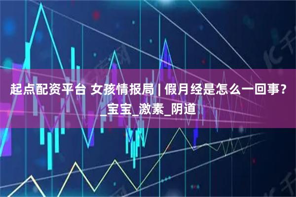 起点配资平台 女孩情报局 | 假月经是怎么一回事？_宝宝_激素_阴道