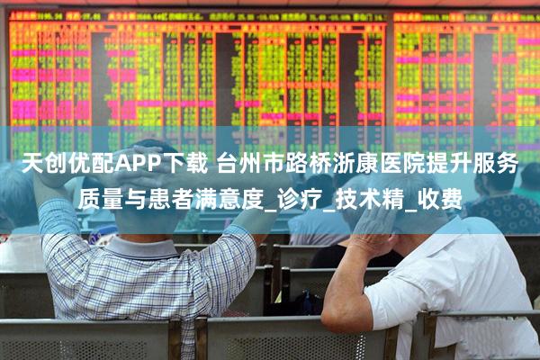 天创优配APP下载 台州市路桥浙康医院提升服务质量与患者满意度_诊疗_技术精_收费