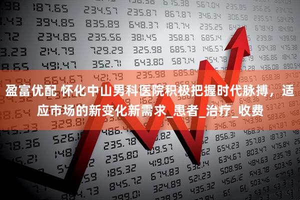 盈富优配 怀化中山男科医院积极把握时代脉搏，适应市场的新变化新需求_患者_治疗_收费