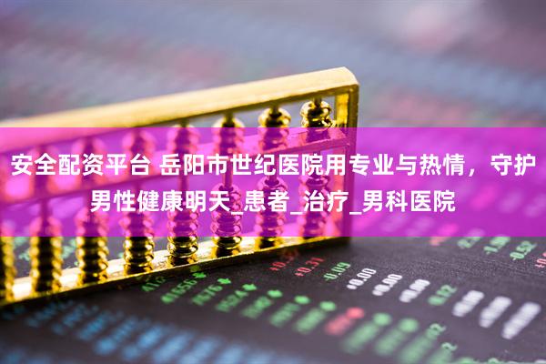 安全配资平台 岳阳市世纪医院用专业与热情，守护男性健康明天_患者_治疗_男科医院