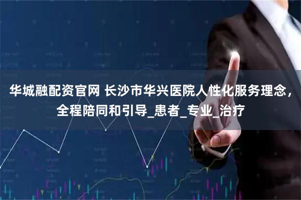 华城融配资官网 长沙市华兴医院人性化服务理念，全程陪同和引导_患者_专业_治疗