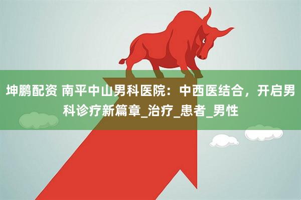 坤鹏配资 南平中山男科医院：中西医结合，开启男科诊疗新篇章_治疗_患者_男性