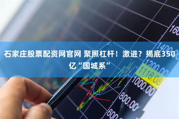 石家庄股票配资网官网 聚照杠杆！激进？揭底350亿“国城系”