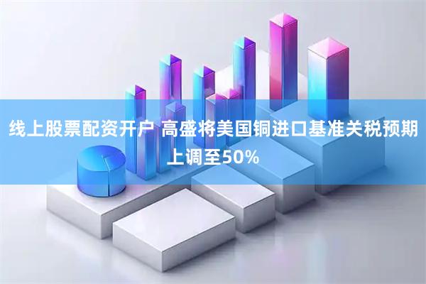 线上股票配资开户 高盛将美国铜进口基准关税预期上调至50%