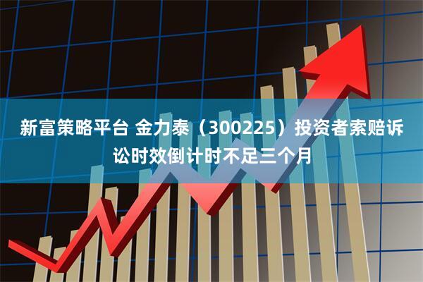 新富策略平台 金力泰（300225）投资者索赔诉讼时效倒计时不足三个月