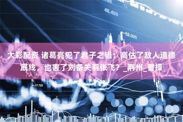 大彩配资 诸葛亮犯了君子之错：高估了敌人道德底线，也害了刘备关羽张飞？_荆州_曹操
