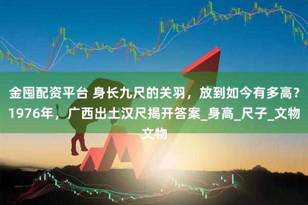 金囤配资平台 身长九尺的关羽，放到如今有多高？1976年，广西出土汉尺揭开答案_身高_尺子_文物