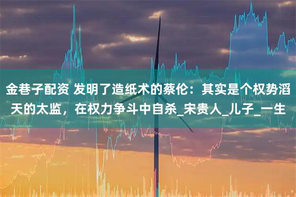 金巷子配资 发明了造纸术的蔡伦：其实是个权势滔天的太监，在权力争斗中自杀_宋贵人_儿子_一生