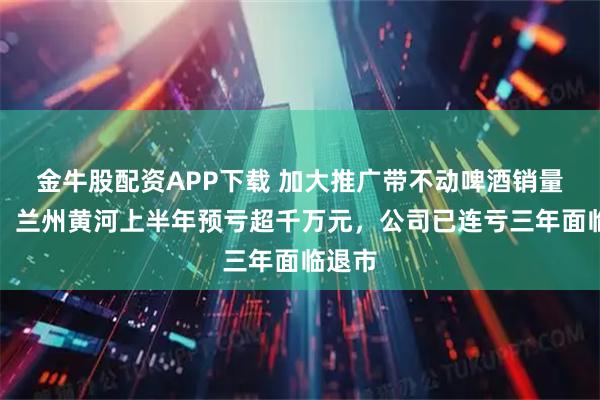 金牛股配资APP下载 加大推广带不动啤酒销量增长，兰州黄河上半年预亏超千万元，公司已连亏三年面临退市