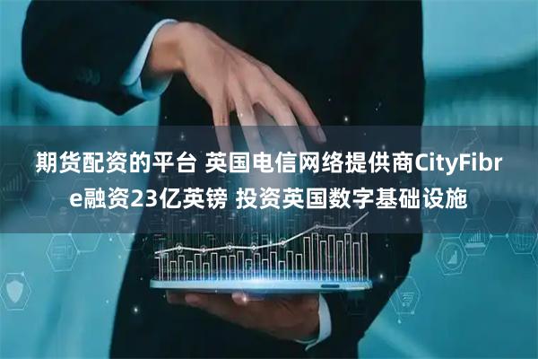 期货配资的平台 英国电信网络提供商CityFibre融资23亿英镑 投资英国数字基础设施