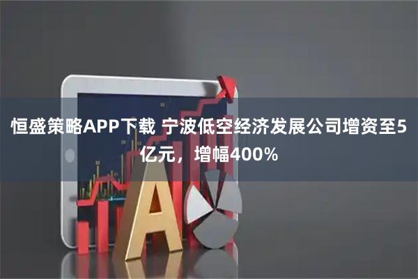 恒盛策略APP下载 宁波低空经济发展公司增资至5亿元，增幅400%