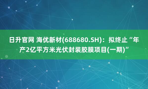日升官网 海优新材(688680.SH)：拟终止“年产2亿平方米光伏封装胶膜项目(一期)”
