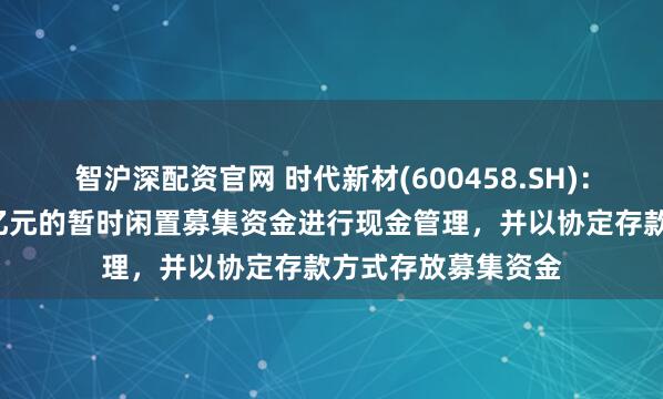 智沪深配资官网 时代新材(600458.SH)：使用最高不超过8亿元的暂时闲置募集资金进行现金管理，并以协定存款方式存放募集资金