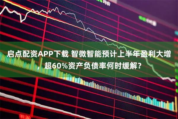启点配资APP下载 智微智能预计上半年盈利大增，超60%资产负债率何时缓解？