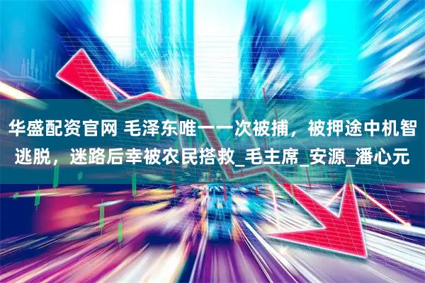 华盛配资官网 毛泽东唯一一次被捕，被押途中机智逃脱，迷路后幸被农民搭救_毛主席_安源_潘心元