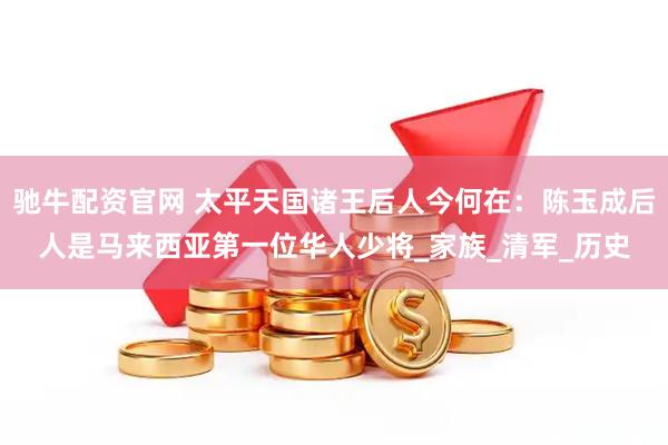 驰牛配资官网 太平天国诸王后人今何在：陈玉成后人是马来西亚第一位华人少将_家族_清军_历史