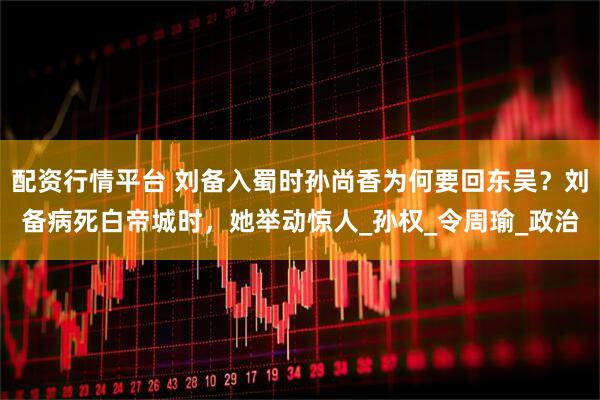 配资行情平台 刘备入蜀时孙尚香为何要回东吴？刘备病死白帝城时，她举动惊人_孙权_令周瑜_政治