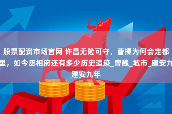 股票配资市场官网 许昌无险可守，曹操为何会定都这里，如今丞相府还有多少历史遗迹_曹魏_城市_建安九年