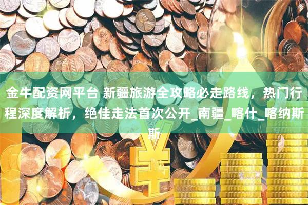 金牛配资网平台 新疆旅游全攻略必走路线，热门行程深度解析，绝佳走法首次公开_南疆_喀什_喀纳斯