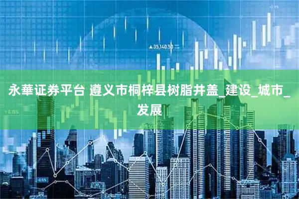 永華证券平台 遵义市桐梓县树脂井盖_建设_城市_发展
