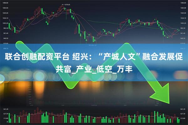 联合创融配资平台 绍兴：“产城人文”融合发展促共富_产业_低空_万丰