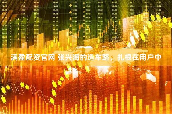 满盈配资官网 张兴海的造车路，扎根在用户中