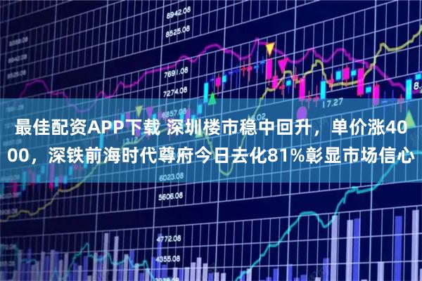 最佳配资APP下载 深圳楼市稳中回升，单价涨4000，深铁前海时代尊府今日去化81%彰显市场信心