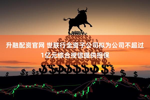 升融配资官网 世联行全资子公司拟为公司不超过1亿元综合授信提供担保
