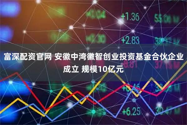 富深配资官网 安徽中湾徽智创业投资基金合伙企业成立 规模10亿元