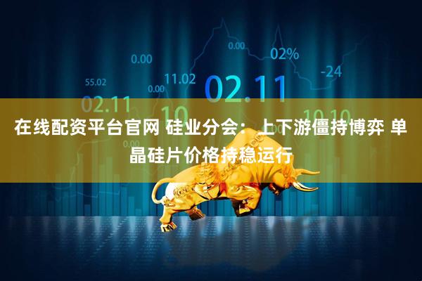 在线配资平台官网 硅业分会：上下游僵持博弈 单晶硅片价格持稳运行