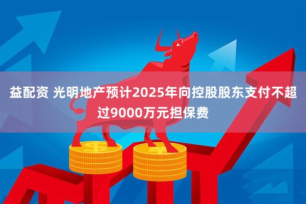 益配资 光明地产预计2025年向控股股东支付不超过9000万元担保费