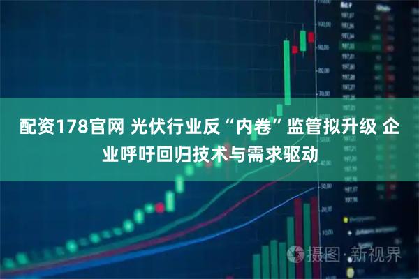 配资178官网 光伏行业反“内卷”监管拟升级 企业呼吁回归技术与需求驱动