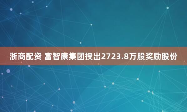 浙商配资 富智康集团授出2723.8万股奖励股份